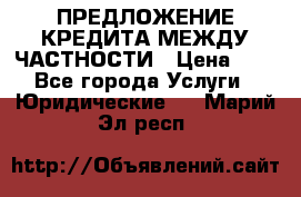 ПРЕДЛОЖЕНИЕ КРЕДИТА МЕЖДУ ЧАСТНОСТИ › Цена ­ 0 - Все города Услуги » Юридические   . Марий Эл респ.